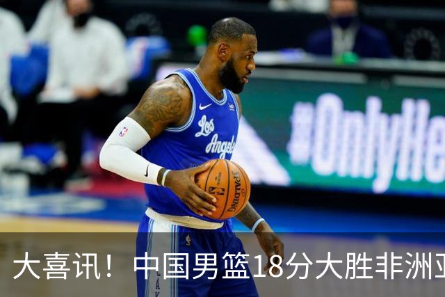 大喜讯！中国男篮18分大胜非洲亚军，世界杯开门红，1人轰下23分